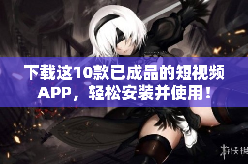 下载这10款已成品的短视频APP，轻松安装并使用！