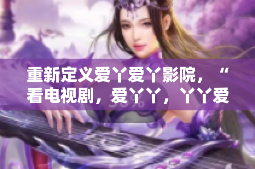 重新定义爱丫爱丫影院，“看电视剧，爱丫丫，丫丫爱你”。