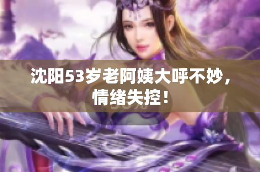 沈阳53岁老阿姨大呼不妙，情绪失控！